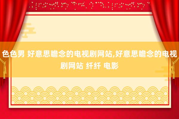 色色男 好意思瞻念的电视剧网站，好意思瞻念的电视剧网站 纤纤 电影