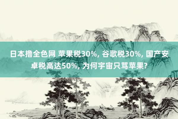 日本撸全色网 苹果税30%， 谷歌税30%， 国产安卓税高达50%， 为何宇宙只骂苹果?