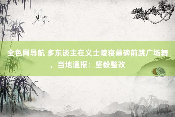 全色网导航 多东谈主在义士陵寝墓碑前跳广场舞，当地通报：坚毅整改