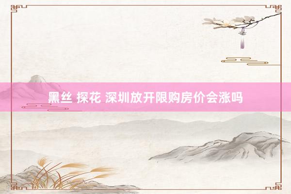 黑丝 探花 深圳放开限购房价会涨吗
