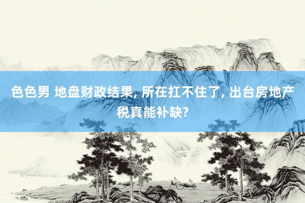 色色男 地盘财政结果， 所在扛不住了， 出台房地产税真能补缺?