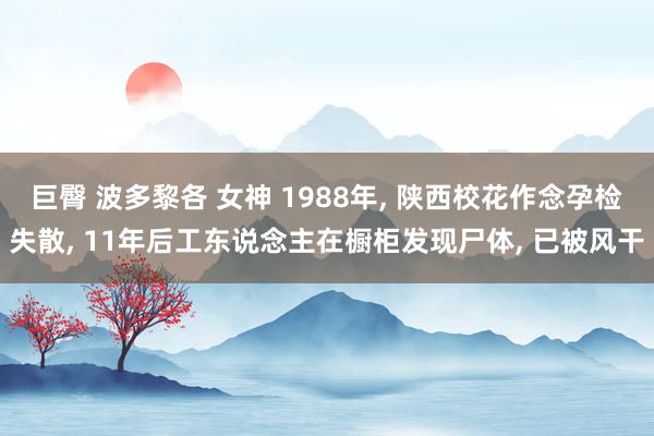 巨臀 波多黎各 女神 1988年， 陕西校花作念孕检失散， 11年后工东说念主在橱柜发现尸体， 已被风干
