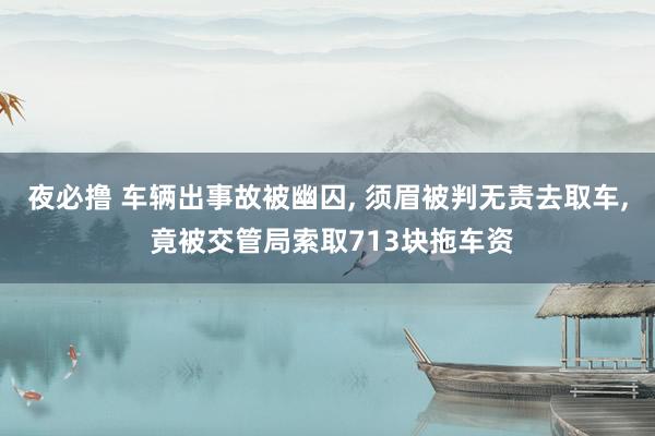 夜必撸 车辆出事故被幽囚， 须眉被判无责去取车， 竟被交管局索取713块拖车资