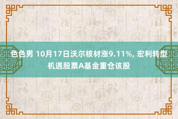 色色男 10月17日沃尔核材涨9.11%, 宏利转型机遇股票A基金重仓该股
