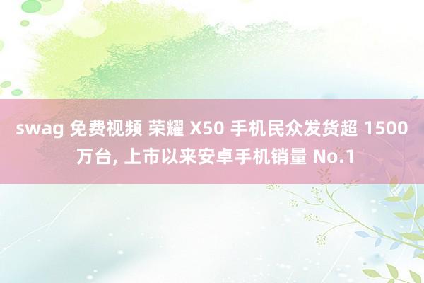 swag 免费视频 荣耀 X50 手机民众发货超 1500 万台， 上市以来安卓手机销量 No.1