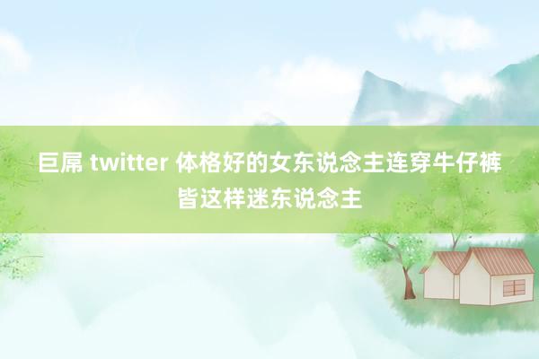 巨屌 twitter 体格好的女东说念主连穿牛仔裤皆这样迷东说念主