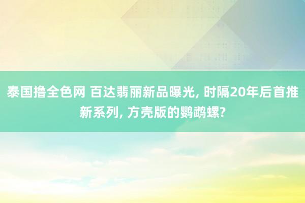 泰国撸全色网 百达翡丽新品曝光， 时隔20年后首推新系列， 方壳版的鹦鹉螺?
