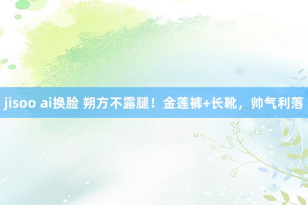 jisoo ai换脸 朔方不露腿！金莲裤+长靴，帅气利落