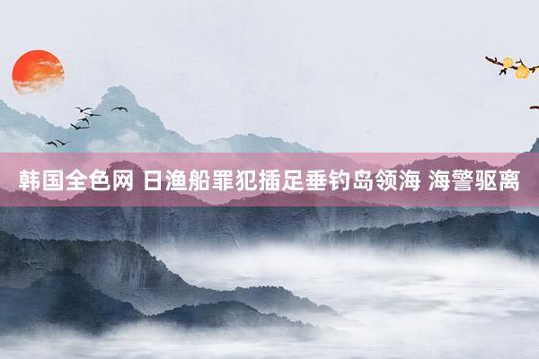 韩国全色网 日渔船罪犯插足垂钓岛领海 海警驱离