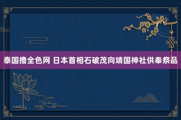 泰国撸全色网 日本首相石破茂向靖国神社供奉祭品