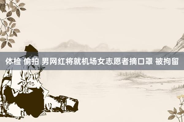 体检 偷拍 男网红将就机场女志愿者摘口罩 被拘留