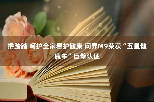 撸踏踏 呵护全家看护健康 问界M9荣获“五星健康车”巨擘认证