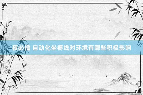 夜必撸 自动化坐褥线对环境有哪些积极影响