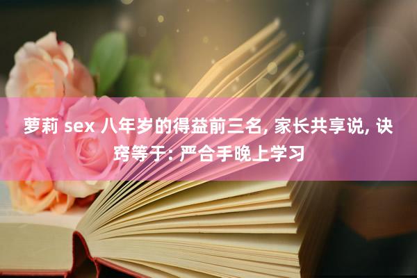 萝莉 sex 八年岁的得益前三名， 家长共享说， 诀窍等于: 严合手晚上学习