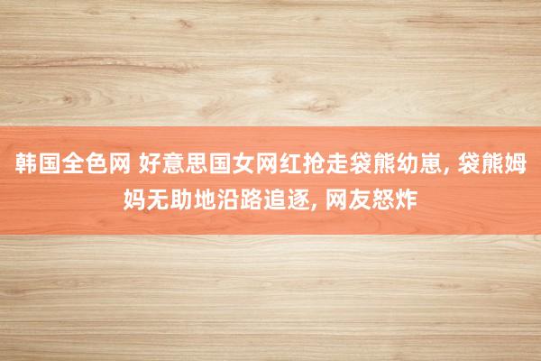 韩国全色网 好意思国女网红抢走袋熊幼崽， 袋熊姆妈无助地沿路追逐， 网友怒炸