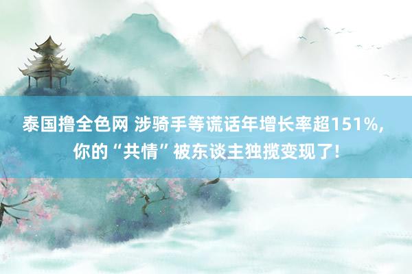 泰国撸全色网 涉骑手等谎话年增长率超151%， 你的“共情”被东谈主独揽变现了!