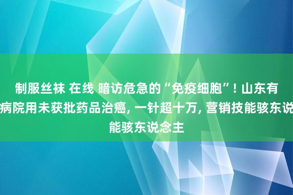 制服丝袜 在线 暗访危急的“免疫细胞”! 山东有公立病院用未获批药品治癌， 一针超十万， 营销技能骇东说念主