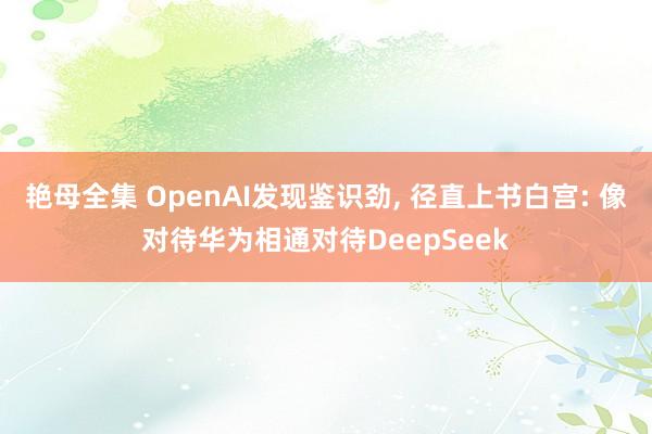 艳母全集 OpenAI发现鉴识劲， 径直上书白宫: 像对待华为相通对待DeepSeek