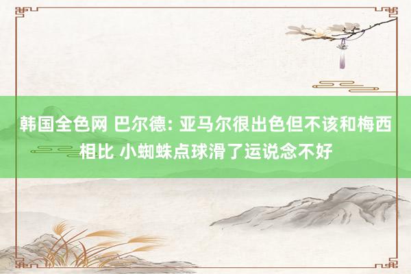 韩国全色网 巴尔德: 亚马尔很出色但不该和梅西相比 小蜘蛛点球滑了运说念不好