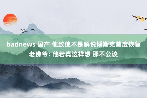 badnews 国产 他致使不是解说博斯克首度恢复老佛爷: 他若真这样想 那不公谈