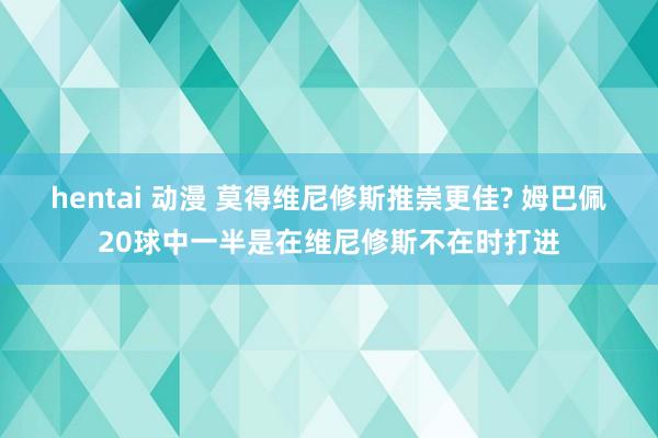 hentai 动漫 莫得维尼修斯推崇更佳? 姆巴佩20球中一半是在维尼修斯不在时打进