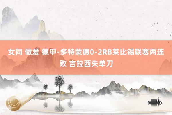 女同 做爱 德甲-多特蒙德0-2RB莱比锡联赛两连败 吉拉西失单刀