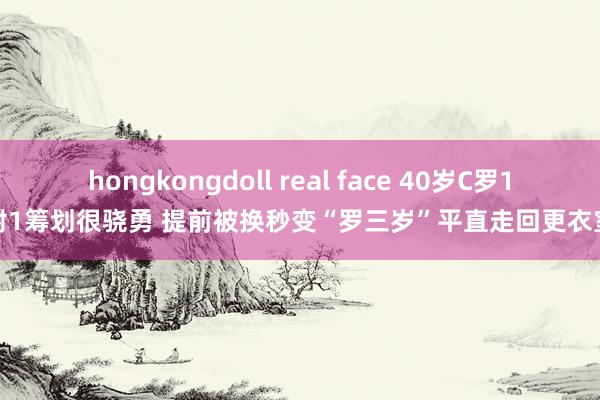 hongkongdoll real face 40岁C罗1射1筹划很骁勇 提前被换秒变“罗三岁”平直走回更衣室