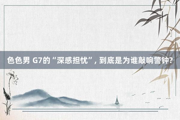 色色男 G7的“深感担忧”， 到底是为谁敲响警钟?