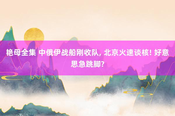 艳母全集 中俄伊战船刚收队， 北京火速谈核! 好意思急跳脚?