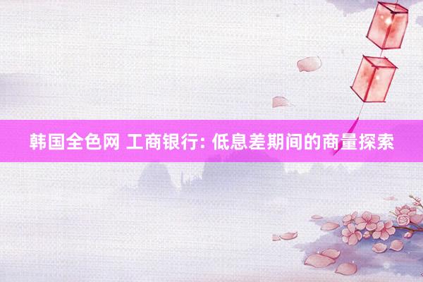 韩国全色网 工商银行: 低息差期间的商量探索