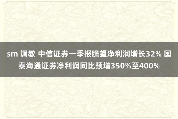 sm 调教 中信证券一季报瞻望净利润增长32% 国泰海通证券净利润同比预增350%至400%