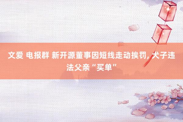 文爱 电报群 新开源董事因短线走动挨罚， 犬子违法父亲“买单”