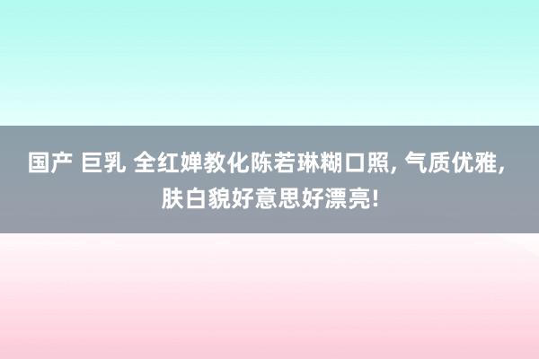 国产 巨乳 全红婵教化陈若琳糊口照， 气质优雅， 肤白貌好意思好漂亮!
