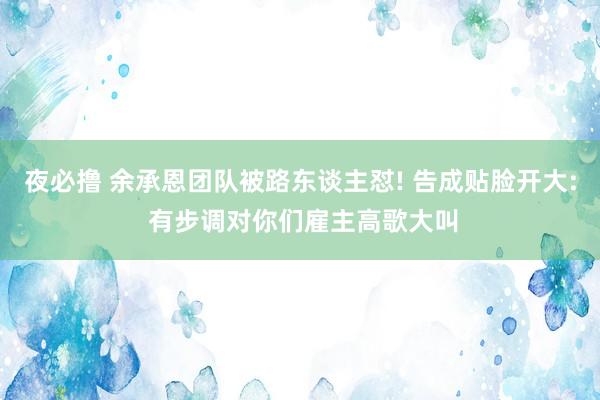 夜必撸 余承恩团队被路东谈主怼! 告成贴脸开大: 有步调对你们雇主高歌大叫