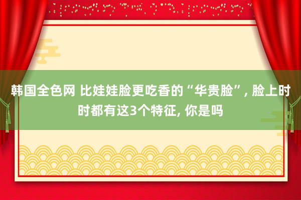 韩国全色网 比娃娃脸更吃香的“华贵脸”， 脸上时时都有这3个特征， 你是吗