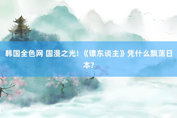 韩国全色网 国漫之光! 《镖东谈主》凭什么飘荡日本?