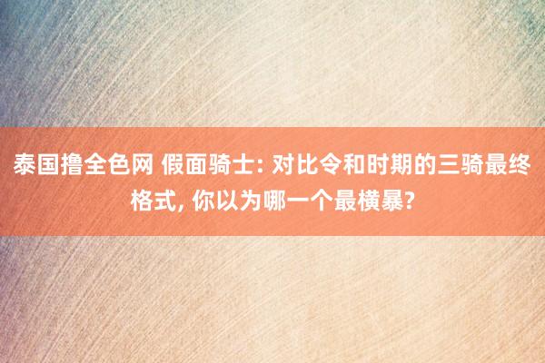 泰国撸全色网 假面骑士: 对比令和时期的三骑最终格式， 你以为哪一个最横暴?