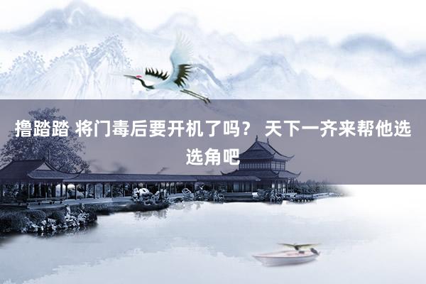 撸踏踏 将门毒后要开机了吗？ 天下一齐来帮他选选角吧