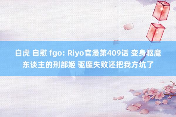 白虎 自慰 fgo: Riyo官漫第409话 变身驱魔东谈主的刑部姬 驱魔失败还把我方坑了