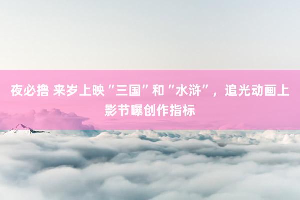 夜必撸 来岁上映“三国”和“水浒”，追光动画上影节曝创作指标