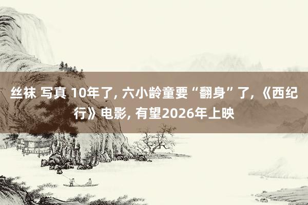 丝袜 写真 10年了， 六小龄童要“翻身”了， 《西纪行》电影， 有望2026年上映