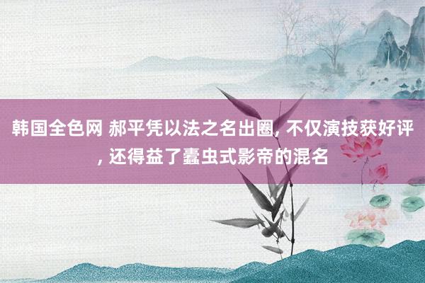 韩国全色网 郝平凭以法之名出圈， 不仅演技获好评， 还得益了蠹虫式影帝的混名
