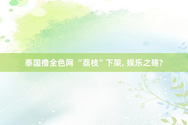 泰国撸全色网 “荔枝”下架， 娱乐之殇?