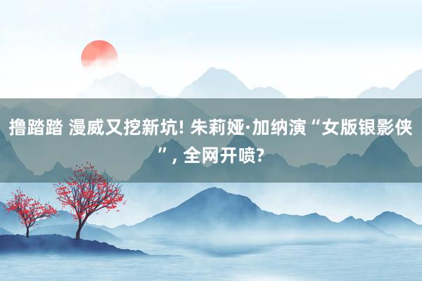 撸踏踏 漫威又挖新坑! 朱莉娅·加纳演“女版银影侠”， 全网开喷?