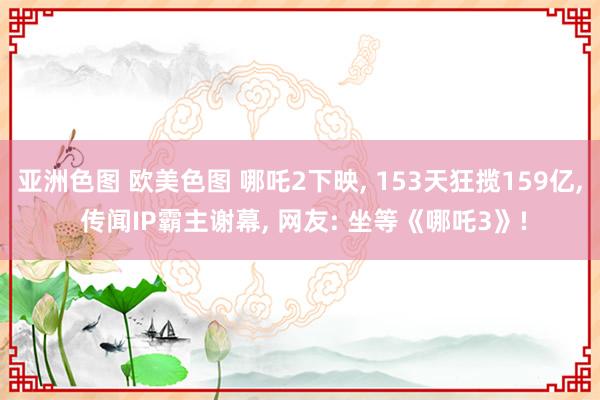 亚洲色图 欧美色图 哪吒2下映， 153天狂揽159亿， 传闻IP霸主谢幕， 网友: 坐等《哪吒3》!